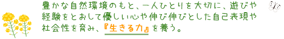 豊かな自然環境のもと、一人ひとりを大切に、遊びや経験をとおして優しい心や伸び伸びとした自己表現や社会性を育み、「生きる力」を養う。